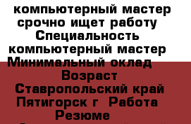 компьютерный мастер срочно ищет работу › Специальность ­ компьютерный мастер › Минимальный оклад ­ 16 000 › Возраст ­ 59 - Ставропольский край, Пятигорск г. Работа » Резюме   . Ставропольский край,Пятигорск г.